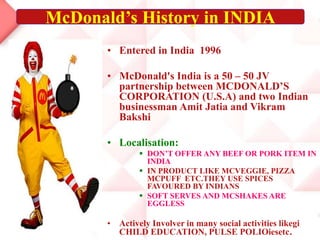 • Entered in India 1996
• McDonald's India is a 50 – 50 JV
partnership between MCDONALD’S
CORPORATION (U.S.A) and two Indian
businessman Amit Jatia and Vikram
Bakshi
• Localisation:
 DON’T OFFER ANY BEEF OR PORK ITEM IN
INDIA
 IN PRODUCT LIKE MCVEGGIE, PIZZA
MCPUFF ETC.THEY USE SPICES
FAVOURED BY INDIANS
 SOFT SERVES AND MCSHAKES ARE
EGGLESS
• Actively Involver in many social activities likegi
CHILD EDUCATION, PULSE POLIOiesetc.
McDonald’s History in INDIA
 