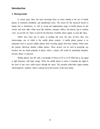 11
Introduction
1. Background
In recent years, there has been increasing focus on issues relating to the use of mobile
phones in restricted, prohibited, and unauthorized areas. The reason for this increased interest is
largely due to disturbance, as well as wrong and inappropriate usage of mobile phones by the
owners and users alike. Other areas like churches, mosques, offices, and prisons, just to mention
a few, are not left out. There is need for the detection of mobile phone signals in areas like these.
Efforts have been put in place in tackling this issue but they all have their own
shortcomings, one of which is the mobile phone jammer. A mobile phone jammer is an
instrument used to prevent cellular phones from receiving signals from base stations. When used,
the jammer effectively disables cellular phones. These devices can be used in practically any
location, but are found primarily in places where a phone call would be particularly disruptive
because silence is expected.
Mobile phones uses RF with a wavelength of 30cm at 872 to 2170 MHz that is, the signal
is high frequency with huge energy. When the mobile phone is active, it transmits the signal in
the form of sine wave which passes through the space. The encoded audio/video signal contains
electromagnetic radiation which is picked up by the receiver in the base station.
 