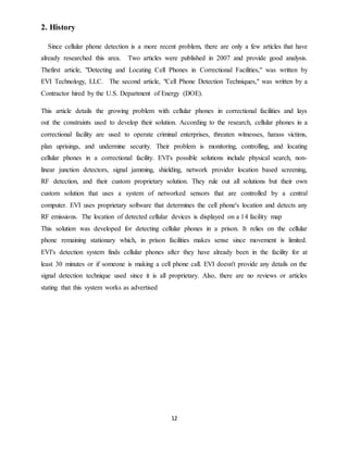 12
2. History
Since cellular phone detection is a more recent problem, there are only a few articles that have
already researched this area. Two articles were published in 2007 and provide good analysis.
Thefirst article, "Detecting and Locating Cell Phones in Correctional Facilities," was written by
EVI Technology, LLC. The second article, "Cell Phone Detection Techniques," was written by a
Contractor hired by the U.S. Department of Energy (DOE).
This article details the growing problem with cellular phones in correctional facilities and lays
out the constraints used to develop their solution. According to the research, cellular phones in a
correctional facility are used to operate criminal enterprises, threaten witnesses, harass victims,
plan uprisings, and undermine security. Their problem is monitoring, controlling, and locating
cellular phones in a correctional facility. EVI's possible solutions include physical search, non-
linear junction detectors, signal jamming, shielding, network provider location based screening,
RF detection, and their custom proprietary solution. They rule out all solutions but their own
custom solution that uses a system of networked sensors that are controlled by a central
computer. EVI uses proprietary software that determines the cell phone's location and detects any
RF emissions. The location of detected cellular devices is displayed on a 14 facility map
This solution was developed for detecting cellular phones in a prison. It relies on the cellular
phone remaining stationary which, in prison facilities makes sense since movement is limited.
EVI's detection system finds cellular phones after they have already been in the facility for at
least 30 minutes or if someone is making a cell phone call. EVI doesn't provide any details on the
signal detection technique used since it is all proprietary. Also, there are no reviews or articles
stating that this system works as advertised
 