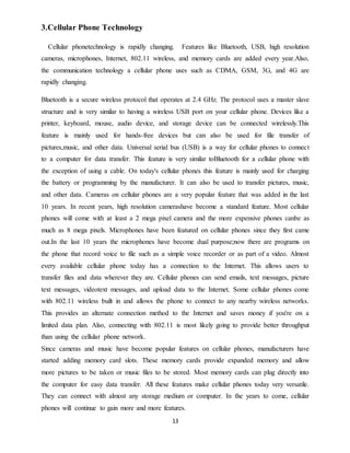 13
3.Cellular Phone Technology
Cellular phonetechnology is rapidly changing. Features like Bluetooth, USB, high resolution
cameras, microphones, Internet, 802.11 wireless, and memory cards are added every year.Also,
the communication technology a cellular phone uses such as CDMA, GSM, 3G, and 4G are
rapidly changing.
Bluetooth is a secure wireless protocol that operates at 2.4 GHz. The protocol uses a master slave
structure and is very similar to having a wireless USB port on your cellular phone. Devices like a
printer, keyboard, mouse, audio device, and storage device can be connected wirelessly.This
feature is mainly used for hands-free devices but can also be used for file transfer of
pictures,music, and other data. Universal serial bus (USB) is a way for cellular phones to connect
to a computer for data transfer. This feature is very similar toBluetooth for a cellular phone with
the exception of using a cable. On today's cellular phones this feature is mainly used for charging
the battery or programming by the manufacturer. It can also be used to transfer pictures, music,
and other data. Cameras on cellular phones are a very popular feature that was added in the last
10 years. In recent years, high resolution camerashave become a standard feature. Most cellular
phones will come with at least a 2 mega pixel camera and the more expensive phones canbe as
much as 8 mega pixels. Microphones have been featured on cellular phones since they first came
out.In the last 10 years the microphones have become dual purpose;now there are programs on
the phone that record voice to file such as a simple voice recorder or as part of a video. Almost
every available cellular phone today has a connection to the Internet. This allows users to
transfer files and data wherever they are. Cellular phones can send emails, text messages, picture
text messages, videotext messages, and upload data to the Internet. Some cellular phones come
with 802.11 wireless built in and allows the phone to connect to any nearby wireless networks.
This provides an alternate connection method to the Internet and saves money if you're on a
limited data plan. Also, connecting with 802.11 is most likely going to provide better throughput
than using the cellular phone network.
Since cameras and music have become popular features on cellular phones, manufacturers have
started adding memory card slots. These memory cards provide expanded memory and allow
more pictures to be taken or music files to be stored. Most memory cards can plug directly into
the computer for easy data transfer. All these features make cellular phones today very versatile.
They can connect with almost any storage medium or computer. In the years to come, cellular
phones will continue to gain more and more features.
 