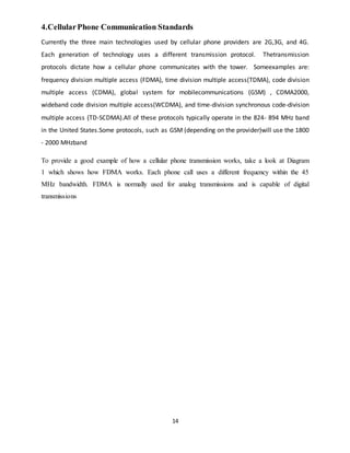 14
4.CellularPhone Communication Standards
Currently the three main technologies used by cellular phone providers are 2G,3G, and 4G.
Each generation of technology uses a different transmission protocol. Thetransmission
protocols dictate how a cellular phone communicates with the tower. Someexamples are:
frequency division multiple access (FDMA), time division multiple access(TDMA), code division
multiple access (CDMA), global system for mobilecommunications (GSM) , CDMA2000,
wideband code division multiple access(WCDMA), and time-division synchronous code-division
multiple access (TD-SCDMA).All of these protocols typically operate in the 824- 894 MHz band
in the United States.Some protocols, such as GSM (depending on the provider)will use the 1800
- 2000 MHzband
To provide a good example of how a cellular phone transmission works, take a look at Diagram
1 which shows how FDMA works. Each phone call uses a different frequency within the 45
MHz bandwidth. FDMA is normally used for analog transmissions and is capable of digital
transmissions
 