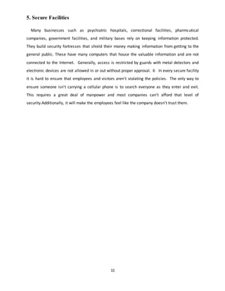 15
5. Secure Facilities
Many businesses such as psychiatric hospitals, correctional facilities, pharmsutical
companies, government facilities, and military bases rely on keeping information protected.
They build security fortresses that shield their money making information from getting to the
general public. These have many computers that house the valuable information and are not
connected to the Internet. Generally, access is restricted by guards with metal detectors and
electronic devices are not allowed in or out without proper approval. 6 In every secure facility
it is hard to ensure that employees and visitors aren't violating the policies. The only way to
ensure someone isn't carrying a cellular phone is to search everyone as they enter and exit.
This requires a great deal of manpower and most companies can't afford that level of
security.Additionally, it will make the employees feel like the company doesn't trust them.
 