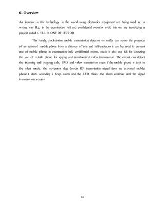16
6. Overview
As increase in the technology in the world using electronics equipment are being used in a
wrong way like, in the examination hall and confidential room.to avoid this we are introducing a
project called CELL PHONE DETECTOR
This handy, pocket-size mobile transmission detector or sniffer can sense the presence
of an activated mobile phone from a distance of one and half-meter.so it can be used to prevent
use of mobile phone in examination hall, confidential rooms, etc.it is also use full for detecting
the use of mobile phone for spying and unauthorized video transmission. The circuit can detect
the incoming and outgoing calls, SMS and video transmission even if the mobile phone is kept in
the silent mode. the movement dug detects RF transmission signal from an activated mobile
phone.it starts sounding a beep alarm and the LED blinks .the alarm continue until the signal
transmission ceases
 