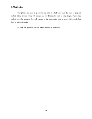 18
8. Motivation
Cell phones are used in good way and also in a bad way. when the class is going on,
students intend to use there cell phones and not listening to what is being taught. These days,
students are also carrying their cell phones to the examination halls to copy which would help
them to get good marks
To avoid this problem, the cell phone detector is introduced
 