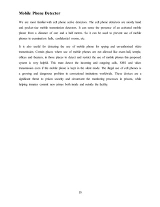 19
Mobile Phone Detector
We are most familiar with cell phone active detectors. The cell phone detectors are mostly hand
and pocket-size mobile transmission detectors. It can sense the presence of an activated mobile
phone from a distance of one and a half meters. So it can be used to prevent use of mobile
phones in examination halls, confidential rooms, etc.
It is also useful for detecting the use of mobile phone for spying and un-authorized video
transmission. Certain places where use of mobile phones are not allowed like exam hall, temple,
offices and theaters, in those places to detect and restrict the use of mobile phones this proposed
system is very helpful. This must detect the incoming and outgoing calls, SMS and video
transmission even if the mobile phone is kept in the silent mode. The illegal use of cell phones is
a growing and dangerous problem in correctional institutions worldwide. These devices are a
significant threat to prison security and circumvent the monitoring processes in prisons, while
helping inmates commit new crimes both inside and outside the facility.
 