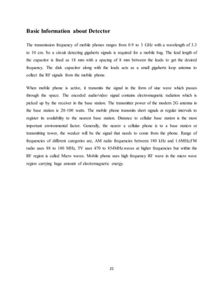 21
Basic Information about Detector
The transmission frequency of mobile phones ranges from 0.9 to 3 GHz with a wavelength of 3.3
to 10 cm. So a circuit detecting gigahertz signals is required for a mobile bug. The lead length of
the capacitor is fixed as 18 mm with a spacing of 8 mm between the leads to get the desired
frequency. The disk capacitor along with the leads acts as a small gigahertz loop antenna to
collect the RF signals from the mobile phone.
When mobile phone is active, it transmits the signal in the form of sine wave which passes
through the space. The encoded audio/video signal contains electromagnetic radiation which is
picked up by the receiver in the base station. The transmitter power of the modern 2G antenna in
the base station is 20-100 watts. The mobile phone transmits short signals at regular intervals to
register its availability to the nearest base station. Distance to cellular base station is the most
important environmental factor. Generally, the nearer a cellular phone is to a base station or
transmitting tower, the weaker will be the signal that needs to come from the phone. Range of
frequencies of different categories are, AM radio frequencies between 180 kHz and 1.6MHz,FM
radio uses 88 to 180 MHz, TV uses 470 to 854MHz.waves at higher frequencies but within the
RF region is called Micro waves. Mobile phone uses high frequency RF wave in the micro wave
region carrying huge amount of electromagnetic energy.
 