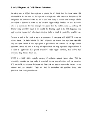 23
Block Diagram of Cell Phone Detector:
The circuit uses a 0.22μF disk capacitor to capture the RF signals from the mobile phone. This
part should be like an aerial, so the capacitor is arranged as a mini loop aerial. In short with this
arrangement the capacitor works like an air core with ability to oscillate and discharge current.
The output of transistor is within 10 mV of either supply voltage terminal. The lead inductance
acts as a transmission line that intercepts the signals from the mobile phone. An ordinary RF
detector using tuned LC circuits is not suitable for detecting signals in the GHz frequency band
used in mobile phones that’s why circuit detecting gigahertz signals is required for a mobile bug.
Op-amp is used in the circuit is act as a comparator. It may come with MOSFET inputs and
bipolar output. The input contains MOSFET transistors to provide very high input impedance
very low input current. It has high speed of performance and suitable for low input current
application. Hence the result is in very low input current and very high speed of performance. It
is used in applications like ground referenced single supply amplifiers, fast sample hold
amplifiers, long duration timers etc.
IC-555 is a highly stable controller capable of producing accurate timing pulses. With the
monostable operation the time delay is controlled by one external resistor and one capacitor.
With an astable operation the frequency and duty cycle are accurately controlled by two external
resistors and one capacitor. These are used in applications like precision timing, pulse
generation, time delay generation etc.
 