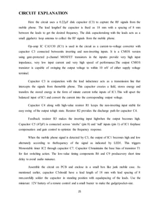 25
CIRCUIT EXPLANATION
Here the circuit uses a 0.22μF disk capacitor (C3) to capture the RF signals from the
mobile phone. The lead lengthof the capacitor is fixed as 18 mm with a spacing of 8 mm
between the leads to get the desired frequency. The disk capacitoralong with the leads acts as a
small gigahertz loop antenna to collect the RF signals from the mobile phone.
Op-amp IC CA3130 (IC1) is used in the circuit as a current-to-voltage converter with
capacitor C3 connected betweenits inverting and non-inverting inputs. It is a CMOS version
using gate-protected p-channel MOSFET transistors in the inputto provide very high input
impedance, very low input current and very high speed of performance.The output CMOS
transistor is capable of swinging the output voltage to within 10 mV of either supply voltage
terminal.
Capacitor C3 in conjunction with the lead inductance acts as a transmission line that
intercepts the signals from themobile phone. This capacitor creates a field, stores energy and
transfers the stored energy in the form of minute current tothe inputs of IC1.This will upset the
balanced input of IC1 and convert the current into the corresponding output voltage.
Capacitor C4 along with high-value resistor R1 keeps the non-inverting input stable for
easy swing of the output tohigh state. Resistor R2 provides the discharge path for capacitor C4.
Feedback resistor R3 makes the inverting input highwhen the output becomes high.
Capacitor C5 (47pF) is connected across ‘strobe’ (pin 8) and ‘null’ inputs (pin 1) of IC1 forphase
compensation and gain control to optimize the frequency response.
When the mobile phone signal is detected by C3, the output of IC1 becomes high and low
alternately according to thefrequency of the signal as indicated by LED1. This triggers
Monostable timer IC2 through capacitor C7. Capacitor C6maintains the base bias of transistor T1
for fast switching action. The low-value timing components R6 and C9 producevery short time
delay to avoid audio nuisance.
Assemble the circuit on PCB and enclose in a small box like junk mobile case. As
mentioned earlier, capacitor C3should have a lead length of 18 mm with lead spacing of 8
mm.carefully solder the capacitor in standing position with equalspacing of the leads. Use the
miniature 12V battery of a remote control and a small buzzer to make the gadgetpocket-size.
 