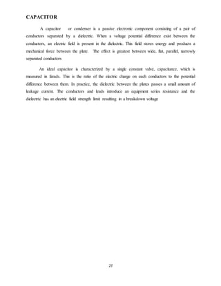 27
CAPACITOR
A capacitor or condenser is a passive electronic component consisting of a pair of
conductors separated by a dielectric. When a voltage potential difference exist between the
conductors, an electric field is present in the dielectric. This field stores energy and products a
mechanical force between the plate. The effect is greatest between wide, flat, parallel, narrowly
separated conductors
An ideal capacitor is characterized by a single constant valve, capacitance, which is
measured in farads. This is the ratio of the electric charge on each conductors to the potential
difference between them. In practice, the dielectric between the plates passes a small amount of
leakage current. The conductors and leads introduce an equipment series resistance and the
dielectric has an electric field strength limit resulting in a breakdown voltage
 
