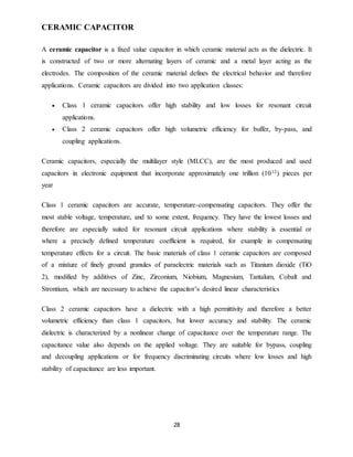 28
CERAMIC CAPACITOR
A ceramic capacitor is a fixed value capacitor in which ceramic material acts as the dielectric. It
is constructed of two or more alternating layers of ceramic and a metal layer acting as the
electrodes. The composition of the ceramic material defines the electrical behavior and therefore
applications. Ceramic capacitors are divided into two application classes:
 Class 1 ceramic capacitors offer high stability and low losses for resonant circuit
applications.
 Class 2 ceramic capacitors offer high volumetric efficiency for buffer, by-pass, and
coupling applications.
Ceramic capacitors, especially the multilayer style (MLCC), are the most produced and used
capacitors in electronic equipment that incorporate approximately one trillion (1012) pieces per
year
Class 1 ceramic capacitors are accurate, temperature-compensating capacitors. They offer the
most stable voltage, temperature, and to some extent, frequency. They have the lowest losses and
therefore are especially suited for resonant circuit applications where stability is essential or
where a precisely defined temperature coefficient is required, for example in compensating
temperature effects for a circuit. The basic materials of class 1 ceramic capacitors are composed
of a mixture of finely ground granules of paraelectric materials such as Titanium dioxide (TiO
2), modified by additives of Zinc, Zirconium, Niobium, Magnesium, Tantalum, Cobalt and
Strontium, which are necessary to achieve the capacitor’s desired linear characteristics
Class 2 ceramic capacitors have a dielectric with a high permittivity and therefore a better
volumetric efficiency than class 1 capacitors, but lower accuracy and stability. The ceramic
dielectric is characterized by a nonlinear change of capacitance over the temperature range. The
capacitance value also depends on the applied voltage. They are suitable for bypass, coupling
and decoupling applications or for frequency discriminating circuits where low losses and high
stability of capacitance are less important.
 