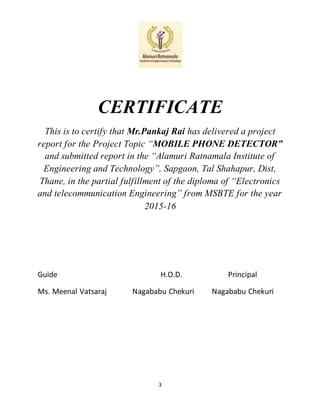 3
CERTIFICATE
This is to certify that Mr.Pankaj Rai has delivered a project
report for the Project Topic “MOBILE PHONE DETECTOR”
and submitted report in the “Alamuri Ratnamala Institute of
Engineering and Technology”, Sapgaon, Tal Shahapur, Dist,
Thane, in the partial fulfillment of the diploma of “Electronics
and telecommunication Engineering” from MSBTE for the year
2015-16
Guide H.O.D. Principal
Ms. Meenal Vatsaraj Nagababu Chekuri Nagababu Chekuri
 