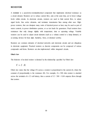 30
RESISTOR
A resistor is a passivetwo-terminalelectrical component that implements electrical resistance as
a circuit element. Resistors act to reduce current flow, and, at the same time, act to lower voltage
levels within circuits. In electronic circuits, resistors are used to limit current flow, to adjust
signal levels, bias active elements, and terminate transmission lines among other uses. High-
power resistors, that can dissipate many watts of electrical power as heat, may be used as part of
motor controls, in power distribution systems, or as test loads for generators. Fixed resistors have
resistances that only change slightly with temperature, time or operating voltage. Variable
resistors can be used to adjust circuit elements (such as a volume control or a lamp dimmer), or
as sensing devices for heat, light, humidity, force, or chemical activity.
Resistors are common elements of electrical networks and electronic circuits and are ubiquitous
in electronic equipment. Practical resistors as discrete components can be composed of various
compounds and forms. Resistors are also implemented within integrated circuits.
Ohm's law
The behavior of an ideal resistor is dictated by the relationship specified by Ohm's law:
Ohm's law states that the voltage (V) across a resistor is proportional to the current (I), where the
constant of proportionality is the resistance (R). For example, if a 300 ohm resistor is attached
across the terminals of a 12 volt battery, then a current of 12 / 300 = 0.04 amperes flows through
that resistor.
 