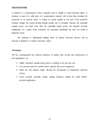 31
TRANSISTOR
A transistor is a semiconductor device commonly used to amplify or switch electronic signal. .A
transistor is made of a solid piece of a semiconductor material. with at least there terminals for
connection to an external circuit. A voltage or current applied to one pair of the transistors
terminals changes the current flowing through another pair of terminals. Because the controlled
(output) power can much more than the controlling (input) power, the transistor provides
amplification of a signal. Some transistors are packaged individually but most are found in
integrated circuit
The transistor is fundamental building block of modern electronic devices, and its
presence is ubiquitous in modern electronic system
Advantages
The key advantagesthat have allowed transistors to replace their vaccum tube predecessors in
most applications are
 Highly automated manufacturing process, resulting in low per-unit cost.
 No warm-up period for cathode heater required after power application.
 Small size and minimal weight, allowing the development of miniaturized electronic
devices.
 Lower possible operating voltage, making transistors suitable for small, battery-
powered applications
 