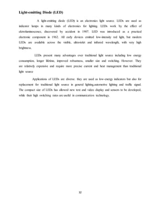 32
Light-emitting Diode (LED)
A light-emitting diode (LED) is an electronics light source. LEDs are used as
indicator lamps in many kinds of electronics for lighting. LEDs work by the effect of
elctroluminescence, discovered by accident in 1907. LED was introduced as a practical
electronic component in 1962. All early devices emitted low-intensity red light, but modern
LEDs are available across the visible, ultraviolet and infrared wavelength, with very high
brightness.
LEDs present many advantages over traditional light source including low energy
consumption, longer lifetime, improved robustness, smaller size and switching. However. They
are relatively expensive and require more precise current and heat management than traditional
light source
Applications of LEDs are diverse. they are used as low-energy indicators but also for
replacement for traditional light source in general lighting,automotive lighting and traffic signal.
The compact size of LEDs has allowed new text and video display and sensors to be developed,
while their high switching rates are useful in communication technology.
 