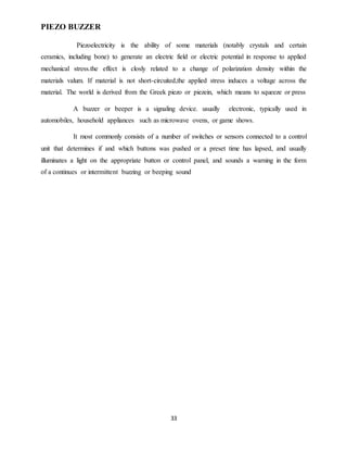 33
PIEZO BUZZER
Piezoelectricity is the ability of some materials (notably crystals and certain
ceramics, including bone) to generate an electric field or electric potential in response to applied
mechanical stress.the effect is closly related to a change of polarization density within the
materials valum. If material is not short-circuited,the applied stress induces a voltage across the
material. The world is derived from the Greek piezo or piezein, which means to squeeze or press
A buzzer or beeper is a signaling device. usually electronic, typically used in
automobiles, household appliances such as microwave ovens, or game shows.
It most commonly consists of a number of switches or sensors connected to a control
unit that determines if and which buttons was pushed or a preset time has lapsed, and usually
illuminates a light on the appropriate button or control panel, and sounds a warning in the form
of a continues or intermittent buzzing or beeping sound
 