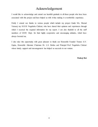 4
Acknowledgement
I would like to acknowledge and extend our heartfelt gratitude to all those people who have been
associated with this project and have helped us with it thus making it a worthwhile experience.
Firstly I extend our thanks to various people which include my project Guide Ms. Meenal
Vatsaraj my H.O.D. Nagababu Chekuri, who have shared their opinions and experiences through
which I received the required information for my report. I am also thankful to all the staff
members of EXTC Dept. for their highly cooperative and encouraging attitudes, which have
always boosted me.
I also take this opportunity with great pleasure to thank our Honorable Founder Trustee A.V.
Gupta, Honorable Alternate Chairman Dr. L.S. Bothra and Principal Prof. Nagababu Chekuri
whose timely support and encouragement has helped us succeeds in our venture.
Pankaj Rai
 