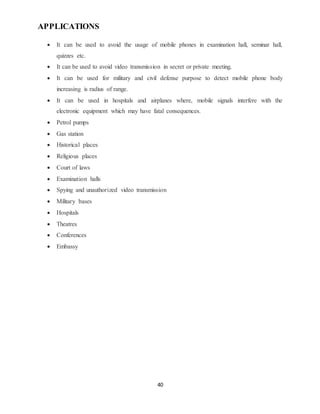 40
APPLICATIONS
 It can be used to avoid the usage of mobile phones in examination hall, seminar hall,
quizzes etc.
 It can be used to avoid video transmission in secret or private meeting.
 It can be used for military and civil defense purpose to detect mobile phone body
increasing is radius of range.
 It can be used in hospitals and airplanes where, mobile signals interfere with the
electronic equipment which may have fatal consequences.
 Petrol pumps
 Gas station
 Historical places
 Religious places
 Court of laws
 Examination halls
 Spying and unauthorized video transmission
 Military bases
 Hospitals
 Theatres
 Conferences
 Embassy
 
