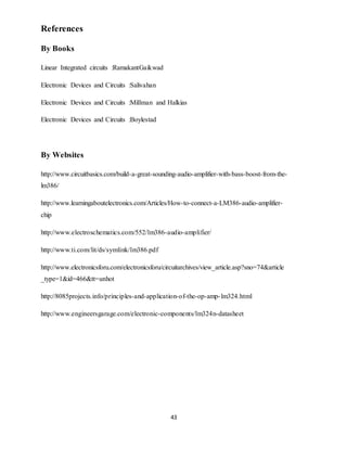 43
References
By Books
Linear Integrated circuits :RamakantGaikwad
Electronic Devices and Circuits :Salivahan
Electronic Devices and Circuits :Millman and Halkias
Electronic Devices and Circuits :Boylestad
By Websites
http://www.circuitbasics.com/build-a-great-sounding-audio-amplifier-with-bass-boost-from-the-
lm386/
http://www.learningaboutelectronics.com/Articles/How-to-connect-a-LM386-audio-amplifier-
chip
http://www.electroschematics.com/552/lm386-audio-amplifier/
http://www.ti.com/lit/ds/symlink/lm386.pdf
http://www.electronicsforu.com/electronicsforu/circuitarchives/view_article.asp?sno=74&article
_type=1&id=466&tt=unhot
http://8085projects.info/principles-and-application-of-the-op-amp-lm324.html
http://www.engineersgarage.com/electronic-components/lm324n-datasheet
 