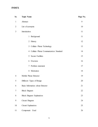 5
INDEX
Sr. Topic Name Page No.
1 Abstract 9
2 List of acronyms 10
3 Introduction 11
1 Background 11
2 History 12
3 Cellular Phone Technology 13
4 Cellular Phone Communication Standard 14
5 Secure Facilities 15
6 Overview 16
7 Problem statement 17
8 Motivation 18
4 Mobile Phone Detector 19
5 Different Types of Design 20
6 Basic Information about Detector 21
7 Block Diagram 22
8 Block Diagram Explanation 23
9 Circuit Diagram 24
10 Circuit Explanation 25
11 Component Used 26
 