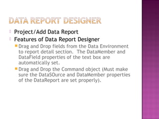  Project/Add Data Report
 Features of Data Report Designer
 Drag and Drop fields from the Data Environment
to report detail section. The DataMember and
DataField properties of the text box are
automatically set.
 Drag and Drop the Command object (Must make
sure the DataSOurce and DataMember properties
of the DataReport are set properly).
 