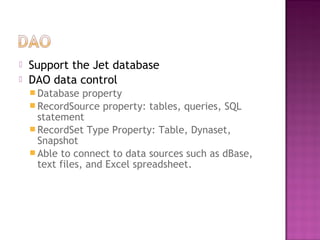  Support the Jet database
 DAO data control
 Database property
 RecordSource property: tables, queries, SQL
statement
 RecordSet Type Property: Table, Dynaset,
Snapshot
 Able to connect to data sources such as dBase,
text files, and Excel spreadsheet.
 