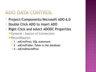  Project/Components/Microsoft ADO 6.0
 Double Click ADO to insert ADO
 Right Click and select ADODC Properties
 General : Source of Connection
 RecordSource:
 1 – adCmdText: SQL statement
 2 – adCmdTable: Table in the database
 4 - adCmdStoredProc
 
