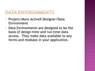  Project/More ActiveX Designer/Data
Environment
 Data Environments are designed to be the
basis of design-time and run-time data
access. They make data available to any
forms and modules in your application.
 