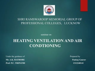 SHRI RAMSWAROOP MEMORIAL GROUP OF
PROFESSIONAL COLLEGES, LUCKNOW
Under the guidance of Prepared by
Mr. A.K. RATHORE Pankaj Gaurav
Prof. P.C. TRIPATHI 1312240141
seminar on
HEATING VENTILATION AND AIR
CONDTIONING
 