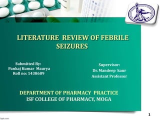LITERATURE REVIEW OF FEBRILE
SEIZURES
Submitted By:
Pankaj Kumar Maurya
Roll no: 1438689
DEPARTMENT OF PHARMACY PRACTICE
ISF COLLEGE OF PHARMACY, MOGA
1
Supervisor:
Dr. Mandeep kaur
Assistant Professor
 