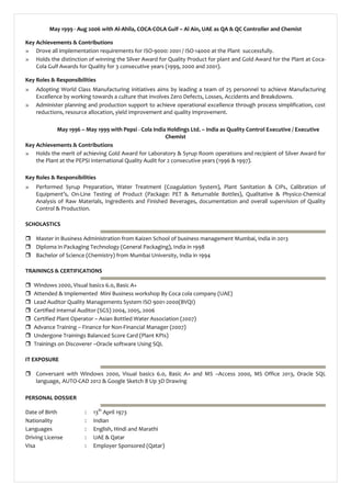 May 1999 - Aug 2006 with Al-Ahila, COCA-COLA Gulf – Al Ain, UAE as QA & QC Controller and Chemist
Key Achievements & Contributions
» Drove all implementation requirements for ISO-9000: 2001 / ISO-14000 at the Plant successfully.
» Holds the distinction of winning the Silver Award for Quality Product for plant and Gold Award for the Plant at Coca-
Cola Gulf Awards for Quality for 3 consecutive years (1999, 2000 and 2001).
Key Roles & Responsibilities
» Adopting World Class Manufacturing initiatives aims by leading a team of 25 personnel to achieve Manufacturing
Excellence by working towards a culture that involves Zero Defects, Losses, Accidents and Breakdowns.
» Administer planning and production support to achieve operational excellence through process simplification, cost
reductions, resource allocation, yield improvement and quality improvement.
May 1996 – May 1999 with Pepsi - Cola India Holdings Ltd. – India as Quality Control Executive / Executive
Chemist
Key Achievements & Contributions
» Holds the merit of achieving Gold Award for Laboratory & Syrup Room operations and recipient of Silver Award for
the Plant at the PEPSI International Quality Audit for 2 consecutive years (1996 & 1997).
Key Roles & Responsibilities
» Performed Syrup Preparation, Water Treatment (Coagulation System), Plant Sanitation & CIPs, Calibration of
Equipment’s, On-Line Testing of Product (Package: PET & Returnable Bottles), Qualitative & Physico-Chemical
Analysis of Raw Materials, Ingredients and Finished Beverages, documentation and overall supervision of Quality
Control & Production.
SCHOLASTICS
 Master in Business Administration from Kaizen School of business management Mumbai, India in 2013
 Diploma in Packaging Technology (General Packaging), India in 1998
 Bachelor of Science (Chemistry) from Mumbai University, India in 1994
TRAININGS & CERTIFICATIONS
 Windows 2000, Visual basics 6.0, Basic A+
 Attended & Implemented Mini Business workshop By Coca cola company (UAE)
 Lead Auditor Quality Managements System ISO 9001-2000(BVQI)
 Certified Internal Auditor (SGS) 2004, 2005, 2006
 Certified Plant Operator – Asian Bottled Water Association (2007)
 Advance Training – Finance for Non-Financial Manager (2007)
 Undergone Trainings Balanced Score Card (Plant KPIs)
 Trainings on Discoverer –Oracle software Using SQL
IT EXPOSURE
 Conversant with Windows 2000, Visual basics 6.0, Basic A+ and MS –Access 2000, MS Office 2013, Oracle SQL
language, AUTO-CAD 2012 & Google Sketch 8 Up 3D Drawing
PERSONAL DOSSIER
Date of Birth : 13th
April 1973
Nationality : Indian
Languages : English, Hindi and Marathi
Driving License : UAE & Qatar
Visa : Employer Sponsored (Qatar)
 