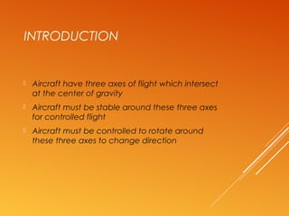 INTRODUCTION
 Aircraft have three axes of flight which intersect
at the center of gravity
 Aircraft must be stable around these three axes
for controlled flight
 Aircraft must be controlled to rotate around
these three axes to change direction
 