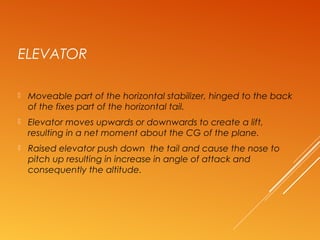 ELEVATOR
 Moveable part of the horizontal stabilizer, hinged to the back
of the fixes part of the horizontal tail.
 Elevator moves upwards or downwards to create a lift,
resulting in a net moment about the CG of the plane.
 Raised elevator push down the tail and cause the nose to
pitch up resulting in increase in angle of attack and
consequently the altitude.
 