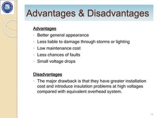 Advantages & Disadvantages
Advantages
◦ Better general appearance
◦ Less liable to damage through storms or lighting
◦ Low maintenance cost
◦ Less chances of faults
◦ Small voltage drops
Disadvantages
◦ The major drawback is that they have greater installation
cost and introduce insulation problems at high voltages
compared with equivalent overhead system.
15
 