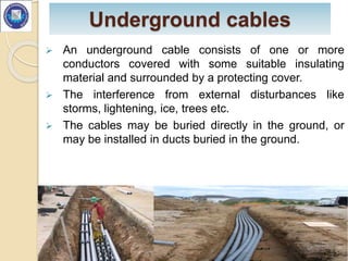 Underground cables
 An underground cable consists of one or more
conductors covered with some suitable insulating
material and surrounded by a protecting cover.
 The interference from external disturbances like
storms, lightening, ice, trees etc.
 The cables may be buried directly in the ground, or
may be installed in ducts buried in the ground.
3
 