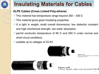 Insulating Materials for Cables
 XLPE Cables (Cross Linked Poly-ethene)
 This material has temperature range beyond 250 – 300 C
 This material gives good insulating properties
 It is light in weight, small overall dimensions, low dielectric constant
and high mechanical strength, low water absorption.
 permit conductor temperature of 90 C and 250 C under normal and
short circuit conditions.
 suitable up to voltages of 33 KV.
9
 