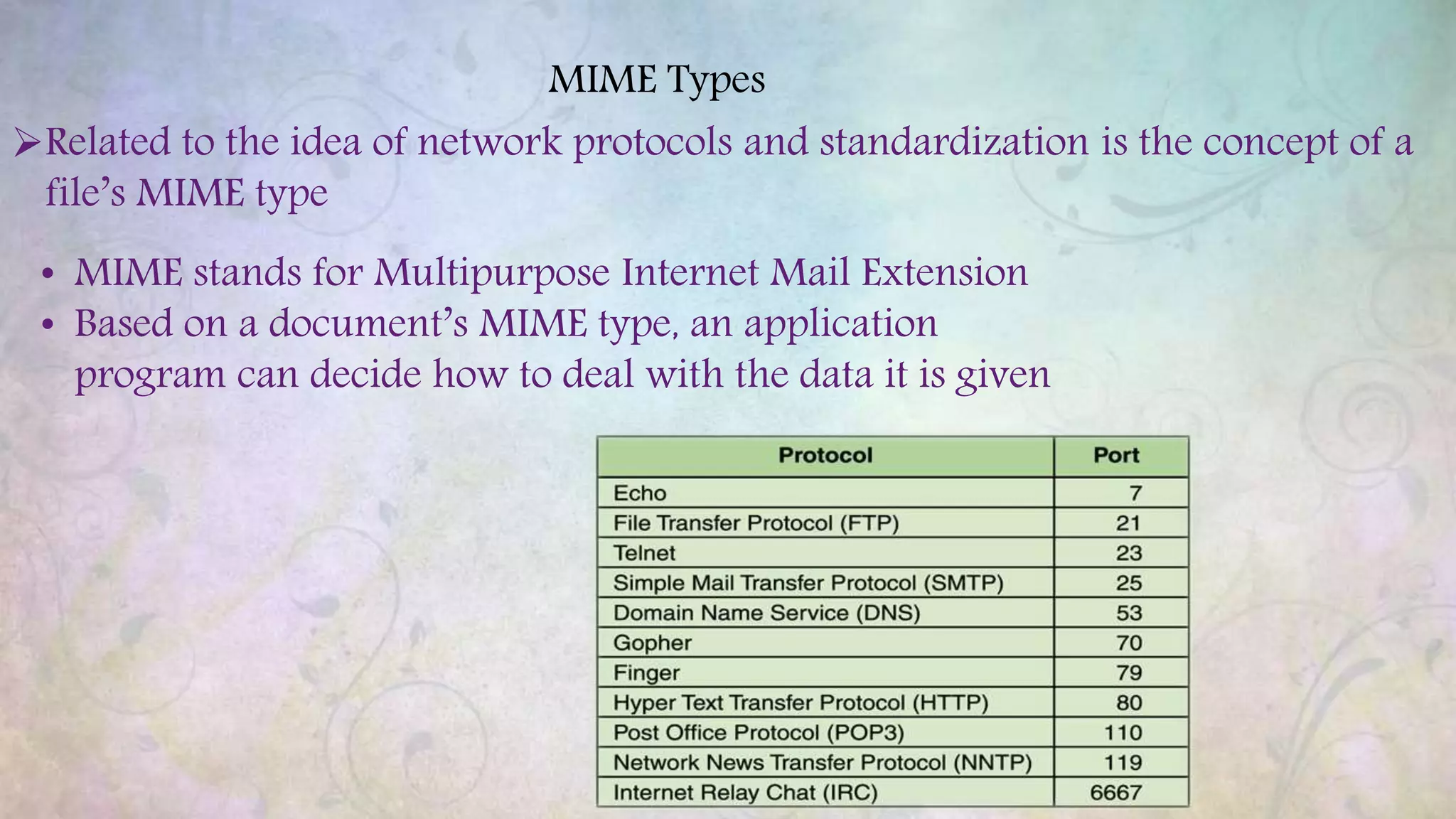 MIME Types
Related to the idea of network protocols and standardization is the concept of a
file’s MIME type
• MIME stands for Multipurpose Internet Mail Extension
• Based on a document’s MIME type, an application
program can decide how to deal with the data it is given
 