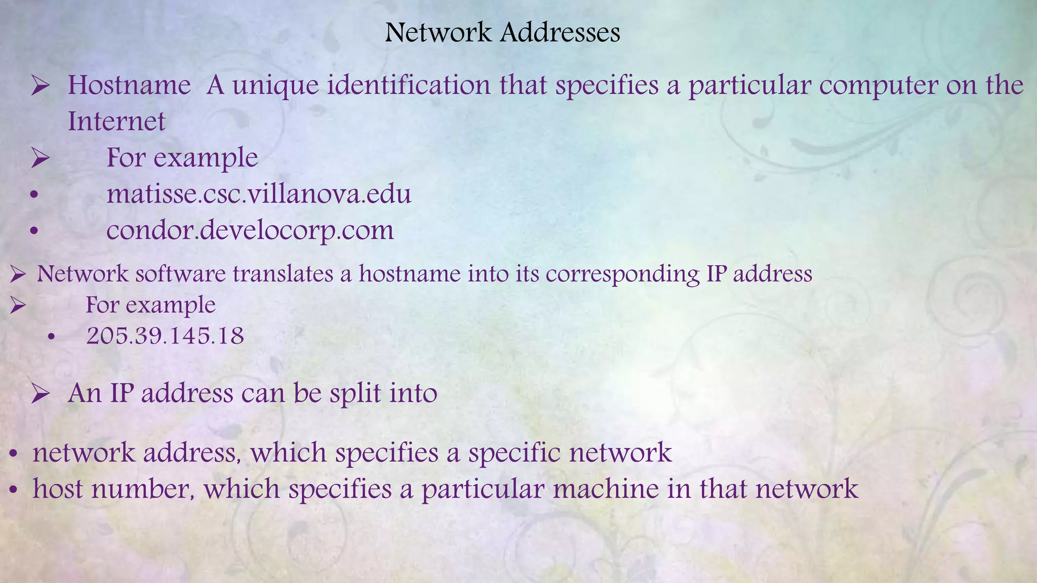 Network Addresses
 Hostname A unique identification that specifies a particular computer on the
Internet
 For example
• matisse.csc.villanova.edu
• condor.develocorp.com
 Network software translates a hostname into its corresponding IP address
 For example
• 205.39.145.18
 An IP address can be split into
• network address, which specifies a specific network
• host number, which specifies a particular machine in that network
 