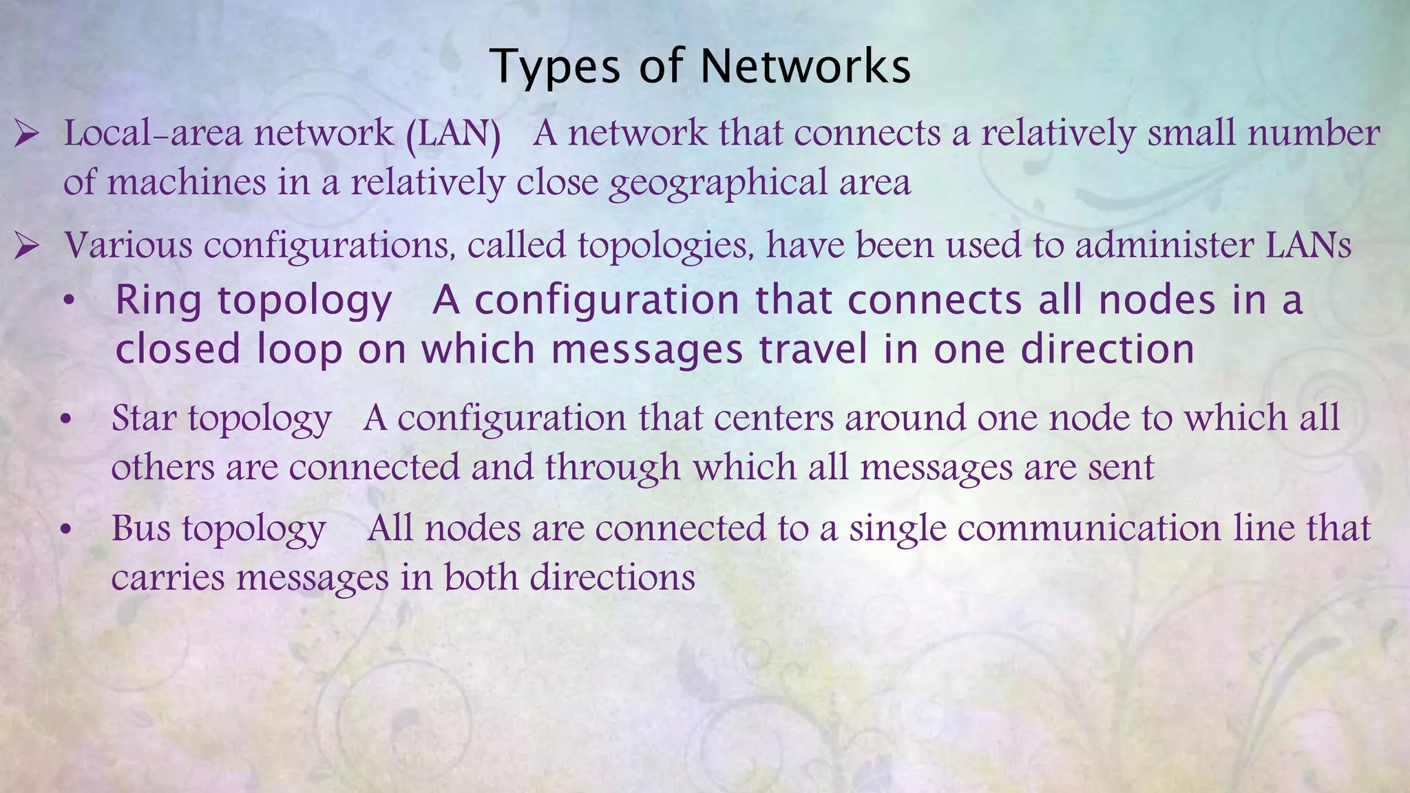 Types of Networks
 Local-area network (LAN) A network that connects a relatively small number
of machines in a relatively close geographical area
 Various configurations, called topologies, have been used to administer LANs
• Ring topology A configuration that connects all nodes in a
closed loop on which messages travel in one direction
• Star topology A configuration that centers around one node to which all
others are connected and through which all messages are sent
• Bus topology All nodes are connected to a single communication line that
carries messages in both directions
 
