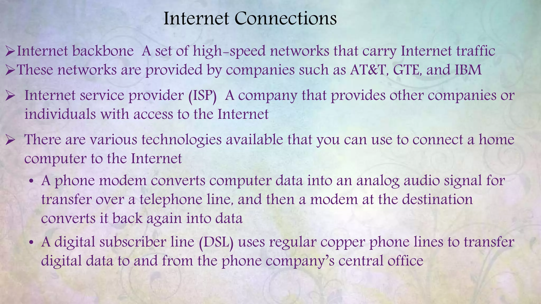 Internet Connections
Internet backbone A set of high-speed networks that carry Internet traffic
These networks are provided by companies such as AT&T, GTE, and IBM
 Internet service provider (ISP) A company that provides other companies or
individuals with access to the Internet
 There are various technologies available that you can use to connect a home
computer to the Internet
• A phone modem converts computer data into an analog audio signal for
transfer over a telephone line, and then a modem at the destination
converts it back again into data
• A digital subscriber line (DSL) uses regular copper phone lines to transfer
digital data to and from the phone company’s central office
 