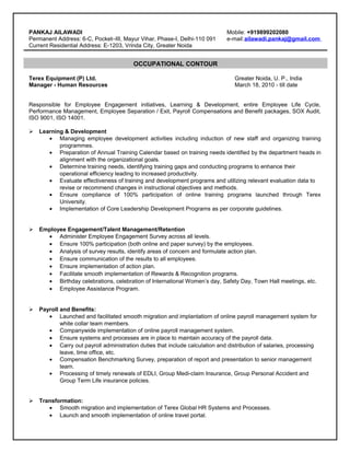 OCCUPATIONAL CONTOUR
PANKAJ AILAWADI Mobile: +919899202080
Permanent Address: 6-C, Pocket–III, Mayur Vihar, Phase-I, Delhi-110 091 e-mail:ailawadi.pankaj@gmail.com
Current Residential Address: E-1203, Vrinda City, Greater Noida
Terex Equipment (P) Ltd. Greater Noida, U. P., India
Manager - Human Resources March 18, 2010 - till date
Responsible for Employee Engagement initiatives, Learning & Development, entire Employee Life Cycle,
Performance Management, Employee Separation / Exit, Payroll Compensations and Benefit packages, SOX Audit,
ISO 9001, ISO 14001.
 Learning & Development
• Managing employee development activities including induction of new staff and organizing training
programmes.
• Preparation of Annual Training Calendar based on training needs identified by the department heads in
alignment with the organizational goals.
• Determine training needs, identifying training gaps and conducting programs to enhance their
operational efficiency leading to increased productivity.
• Evaluate effectiveness of training and development programs and utilizing relevant evaluation data to
revise or recommend changes in instructional objectives and methods.
• Ensure compliance of 100% participation of online training programs launched through Terex
University.
• Implementation of Core Leadership Development Programs as per corporate guidelines.
 Employee Engagement/Talent Management/Retention
• Administer Employee Engagement Survey across all levels.
• Ensure 100% participation (both online and paper survey) by the employees.
• Analysis of survey results, identify areas of concern and formulate action plan.
• Ensure communication of the results to all employees.
• Ensure implementation of action plan.
• Facilitate smooth implementation of Rewards & Recognition programs.
• Birthday celebrations, celebration of International Women’s day, Safety Day, Town Hall meetings, etc.
• Employee Assistance Program.
 Payroll and Benefits:
• Launched and facilitated smooth migration and implantatiorn of online payroll management system for
white collar team members.
• Companywide implementation of online payroll management system.
• Ensure systems and processes are in place to maintain accuracy of the payroll data.
• Carry out payroll administration duties that include calculation and distribution of salaries, processing
leave, time office, etc.
• Compensation Benchmarking Survey, preparation of report and presentation to senior management
team.
• Processing of timely renewals of EDLI, Group Medi-claim Insurance, Group Personal Accident and
Group Term Life insurance policies.
 Transformation:
• Smooth migration and implementation of Terex Global HR Systems and Processes.
• Launch and smooth implementation of online travel portal.
 