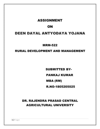 1 | P a g e
ASSIGNMENT
ON
DEEN DAYAL ANTYODAYA YOJANA
MRM-522
RURAL DEVELOPMENT AND MANAGEMENT
SUBMITTED BY-
PANKAJ KUMAR
MBA (RM)
R.NO-1805205025
DR. RAJENDRA PRASAD CENTRAL
AGRICULTURAL UNIVERSITY
 