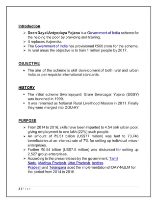 2 | P a g e
Introduction
 Deen DayalAntyodaya Yojana is a Government of India scheme for
the helping the poor by providing skill training.
 It replaces Aajeevika.
 The Government of India has provisioned ₹500 crore for the scheme.
 In rural areas the objective is to train 1 million people by 2017.
OBJECTIVE
 The aim of the scheme is skill development of both rural and urban
India as per requisite international standards.
HISTORY
 The initial scheme Swarnajayanti Gram Swarozgar Yojana (SGSY)
was launched in 1999.
 It was renamed as National Rural Livelihood Mission in 2011. Finally
they were merged into DDU-AY
PURPOSE
 From 2014 to 2016,skills have beenimparted to 4.54 lakh urban poor,
giving employment to one lakh (22%) such people.
 An amount of ₹5.51 billion (US$77 million) was lent to 73,746
beneficiaries at an interest rate of 7% for setting up individual micro-
enterprises.
 Further ₹0.54 billion (US$7.5 million) was disbursed for setting up
2,527 group enterprises.
 According to the press release by the government, Tamil
Nadu, Madhya Pradesh, Uttar Pradesh, Andhra
Pradesh and Telangana aced the implementation of DAY-NULM for
the period from 2014 to 2016.
 