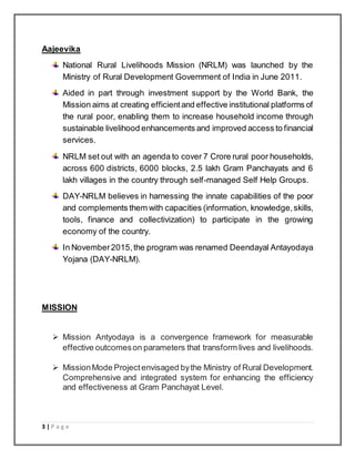 3 | P a g e
Aajeevika
National Rural Livelihoods Mission (NRLM) was launched by the
Ministry of Rural Development Government of India in June 2011.
Aided in part through investment support by the World Bank, the
Mission aims at creating efficientand effective institutional platforms of
the rural poor, enabling them to increase household income through
sustainable livelihood enhancements and improved access to financial
services.
NRLM set out with an agenda to cover 7 Crore rural poor households,
across 600 districts, 6000 blocks, 2.5 lakh Gram Panchayats and 6
lakh villages in the country through self-managed Self Help Groups.
DAY-NRLM believes in harnessing the innate capabilities of the poor
and complements them with capacities (information, knowledge,skills,
tools, finance and collectivization) to participate in the growing
economy of the country.
In November2015,the program was renamed Deendayal Antayodaya
Yojana (DAY-NRLM).
MISSION
 Mission Antyodaya is a convergence framework for measurable
effective outcomeson parameters that transform lives and livelihoods.
 MissionMode Projectenvisaged bythe Ministry of Rural Development.
Comprehensive and integrated system for enhancing the efficiency
and effectiveness at Gram Panchayat Level.
 