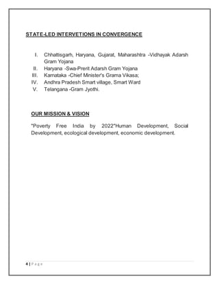 4 | P a g e
STATE-LED INTERVETIONS IN CONVERGENCE
I. Chhattisgarh, Haryana, Gujarat, Maharashtra -Vidhayak Adarsh
Gram Yojana
II. Haryana -Swa-Prerit Adarsh Gram Yojana
III. Karnataka -Chief Minister's Grama Vikasa;
IV. Andhra Pradesh Smart village, Smart Ward
V. Telangana -Gram Jyothi.
OUR MISSION & VISION
"Poverty Free India by 2022"Human Development, Social
Development, ecological development, economic development.
 