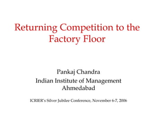 Returning Competition to the
Factory Floor
Pankaj Chandra
Indian Institute of Management
Ahmedabad
ICRIER’s Silver Jubilee Conference, November 6-7, 2006
 