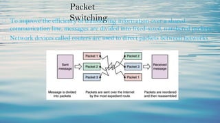 Packet
Switching
⮚ To improve the efficiency of transferring information over a shared
communication line, messages are divided into fixed-sized, numbered packets
⮚ Network devices called routers are used to direct packets between networks
 