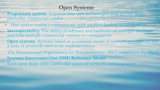 Open Systems
⮚ Proprietary system A system that uses technologies kept private by a
particular commercial vendor
• One system couldn’t communicate with another, leading to the need for
⮚ Interoperability The ability of software and hardware on multiple machines
and from multiple commercial vendors to communicate
⮚ Open systems Systems based on a common model of network architecture and
a suite of protocols used in its implementation
⮚ The International Organization for Standardization (ISO) established the Open
Systems Interconnection (OSI) Reference Model
⮚ Each layer deals with a particular aspect of network communication
 