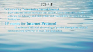 15-13
TCP/IP
⮚ TCP stands for Transmission Control Protocol
⮚ TCP software breaks messages into packets, hands them off to the IP
software for delivery, and then orders and reassembles the packets at their
destination
⮚ IP stands for Internet Protocol
⮚ IP software deals with the routing of packets through the maze of
interconnected networks to their final destination
 