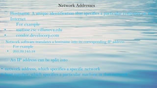 Network Addresses
⮚ Hostname A unique identification that specifies a particular computer on the
Internet
⮚ For example
• matisse.csc.villanova.edu
• condor.develocorp.com
⮚ Network software translates a hostname into its corresponding IP address
⮚ For example
• 205.39.145.18
⮚ An IP address can be split into
• network address, which specifies a specific network
• host number, which specifies a particular machine in that network
 