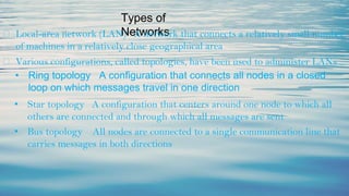 Types of
Networks
⮚ Local-area network (LAN) A network that connects a relatively small number
of machines in a relatively close geographical area
⮚ Various configurations, called topologies, have been used to administer LANs
• Ring topology A configuration that connects all nodes in a closed
loop on which messages travel in one direction
• Star topology A configuration that centers around one node to which all
others are connected and through which all messages are sent
• Bus topology All nodes are connected to a single communication line that
carries messages in both directions
 